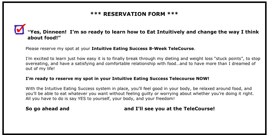 
*** RESERVATION FORM ***
 “Yes, Dinneen!  I’m so ready to learn how to Eat Intuitively and change the way I think
              about food!” Please reserve my spot at your Intuitive Eating Success 8-Week TeleCourse.  I’m excited to learn just how easy it is to finally break through my dieting and weight loss “stuck points”, to stop overeating, and have a satisfying and comfortable relationship with food…and to have more than I dreamed of out of my life!  
I’m ready to reserve my spot in your Intuitive Eating Success Telecourse NOW!
With the Intuitive Eating Success system in place, you’ll feel good in your body, be relaxed around food, and you’ll be able to eat whatever you want without feeling guilty or worrying about whether you’re doing it right.    All you have to do is say YES to yourself, your body, and your freedom!  So go ahead and register right now!  and I’ll see you at the TeleCourse!



